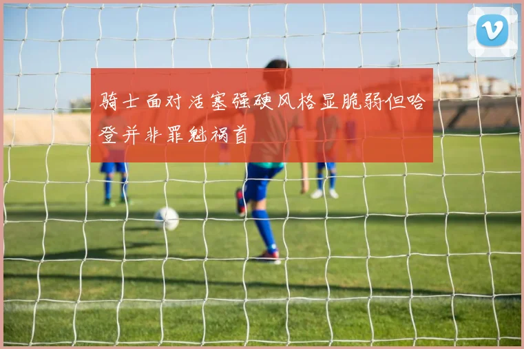 骑士面对活塞强硬风格显脆弱但哈登并非罪魁祸首