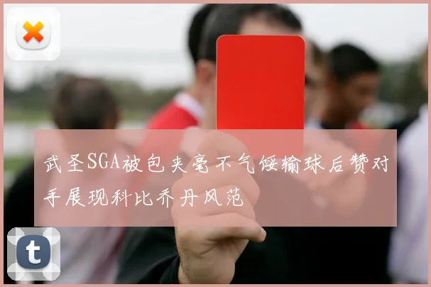 武圣SGA被包夹毫不气馁输球后赞对手展现科比乔丹风范