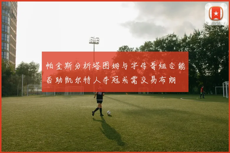 帕金斯分析塔图姆与字母哥组合能否助凯尔特人夺冠或需交易布朗