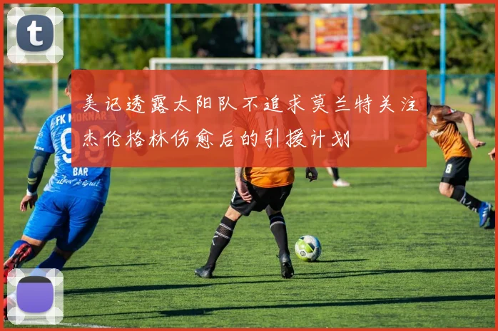 美记透露太阳队不追求莫兰特关注杰伦格林伤愈后的引援计划