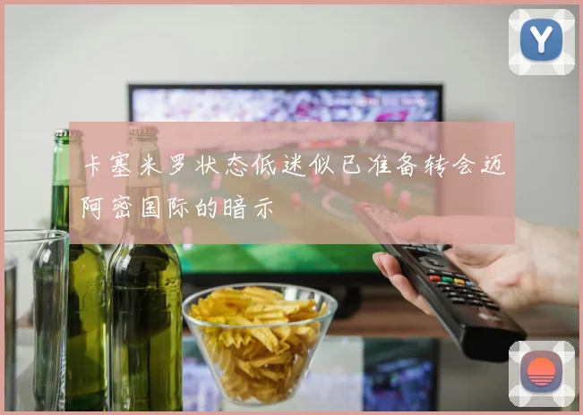 卡塞米罗状态低迷似已准备转会迈阿密国际的暗示